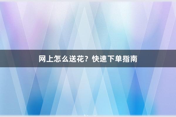 网上怎么送花？快速下单指南